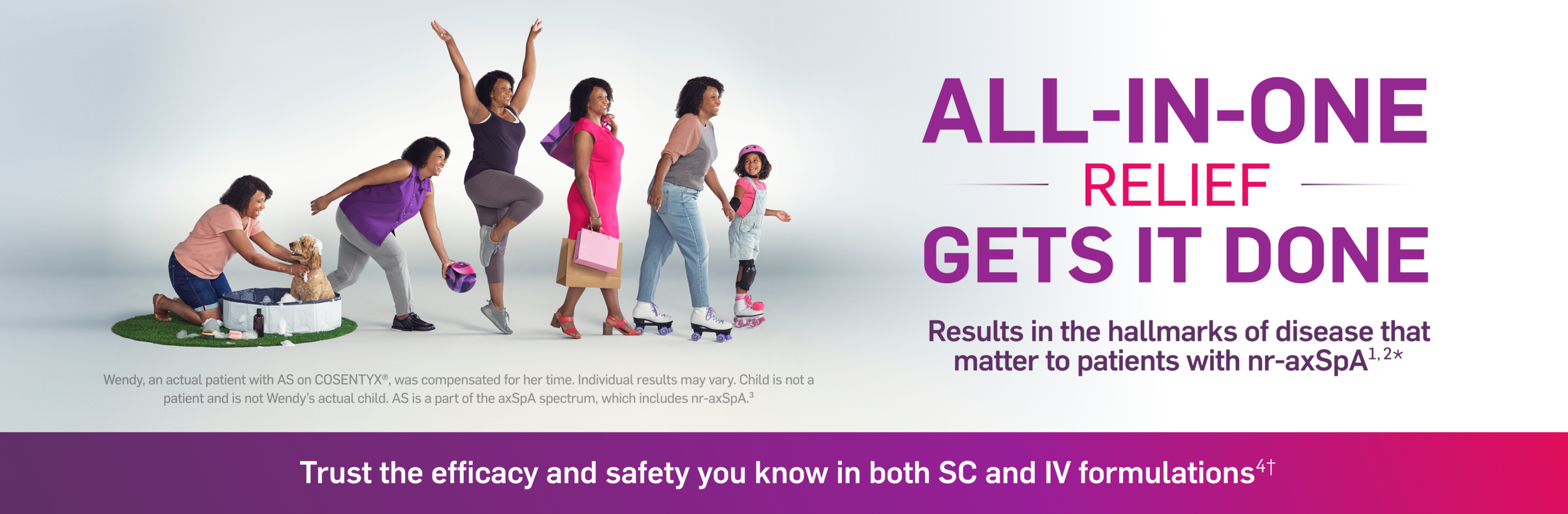 All-In-One relief gets it done. Results in the hallmarks of disease that matter to patients with nr-axSpA. Wendy, an actual patient with AS on Cosentyx, was compensated for her time. Individual results may vary. Child is not a patient and is not Wendy's actual child. AS is a part of the axSpA spectrum, which includes nr-axSpA. Trust the efficacy and safety you know in both SC and IV formulations.