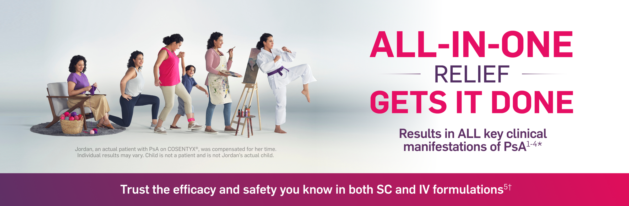 All-In-One relief gets it done. Results in all key clinical manifestations of PsA. Jordan, an actual patient with PsA on COSENTYX, was compensated for her time. Individual results may vary. Child is not a patient and is not Jordan's actual child. Trust the efficacy and safety you know in both SC and IV formulations.