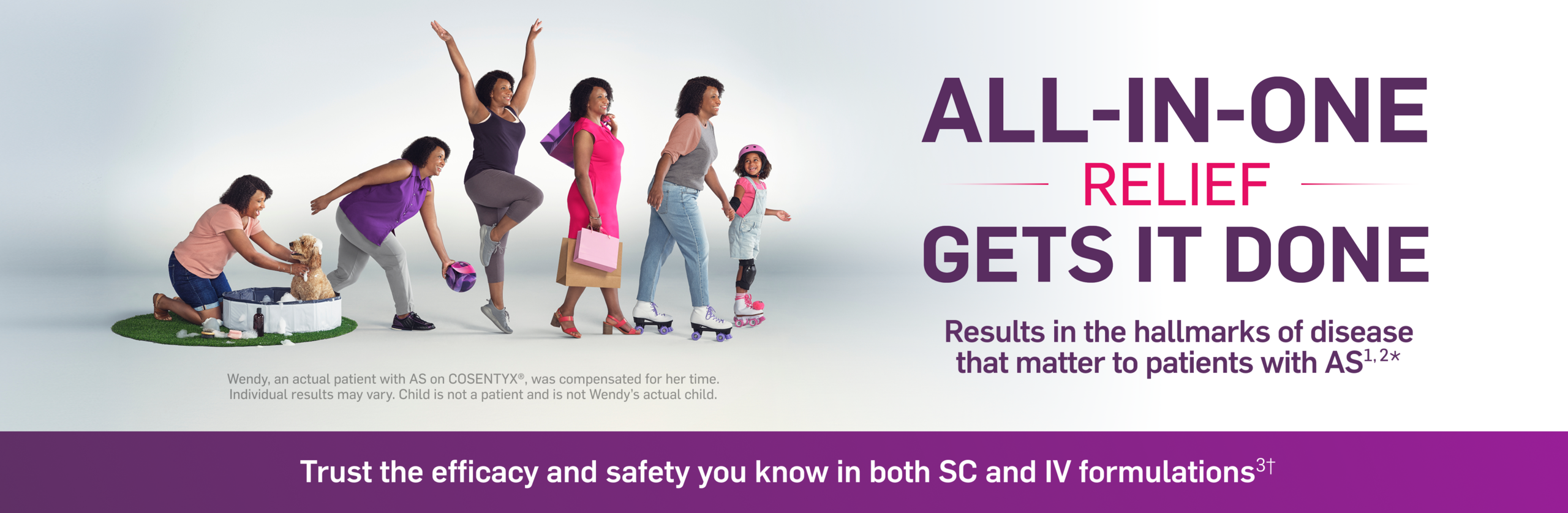 All-In-One relief gets it done. Results in the hallmarks of disease that matter to patients with AS. Wendy an actual patient with AS on Cosentyx, was compensated for her time. Individual results may vary. Child is not a patient and not Wendy's actual child. Trust the efficacy and safety you know in both SC and IV formulations.