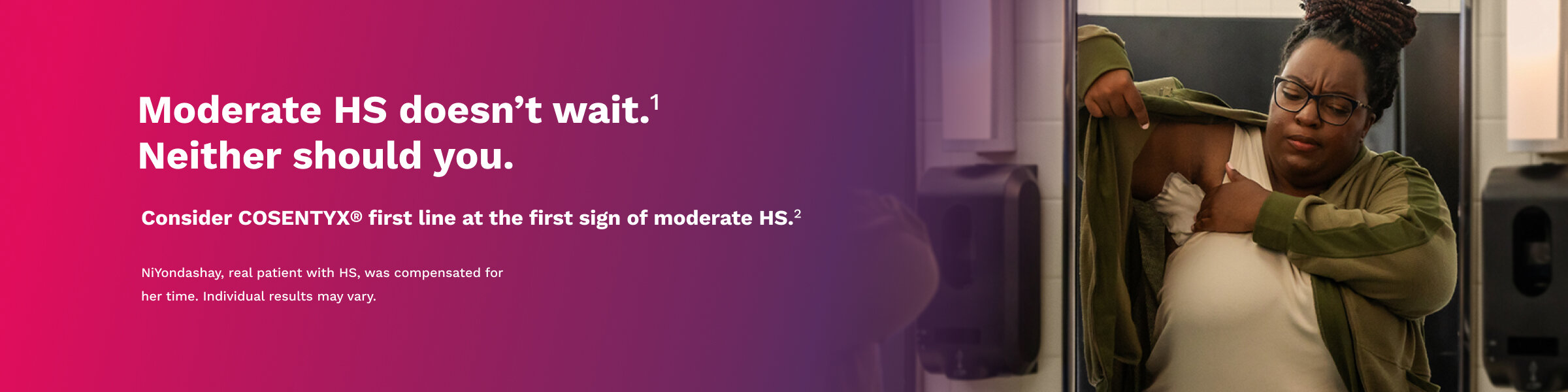 Moderate HS doesn't wait. Neither should you. Consider COSENTYX® first line at the first sign of moderate HS.