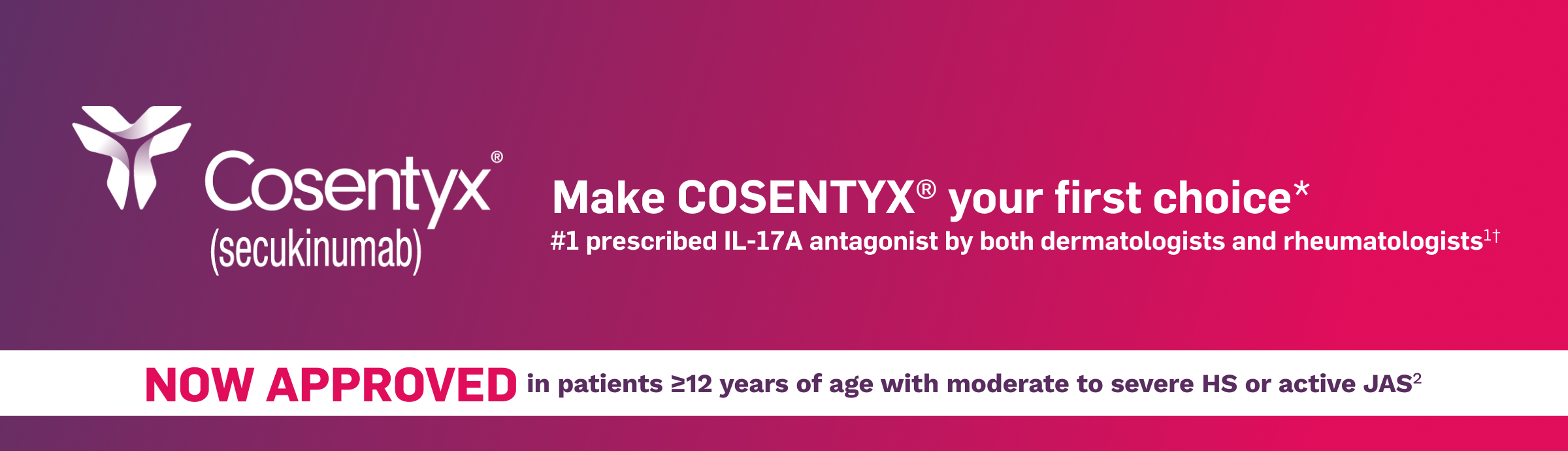 Cosentyx® (secukinumab). Make Cosentyx your first choice. #1 prescribed IL-17A antagonist by both dermatologists and rheumatologists. NOW APPROVED in patients ≥12 years of age with moderate to severe HS or active JAS.