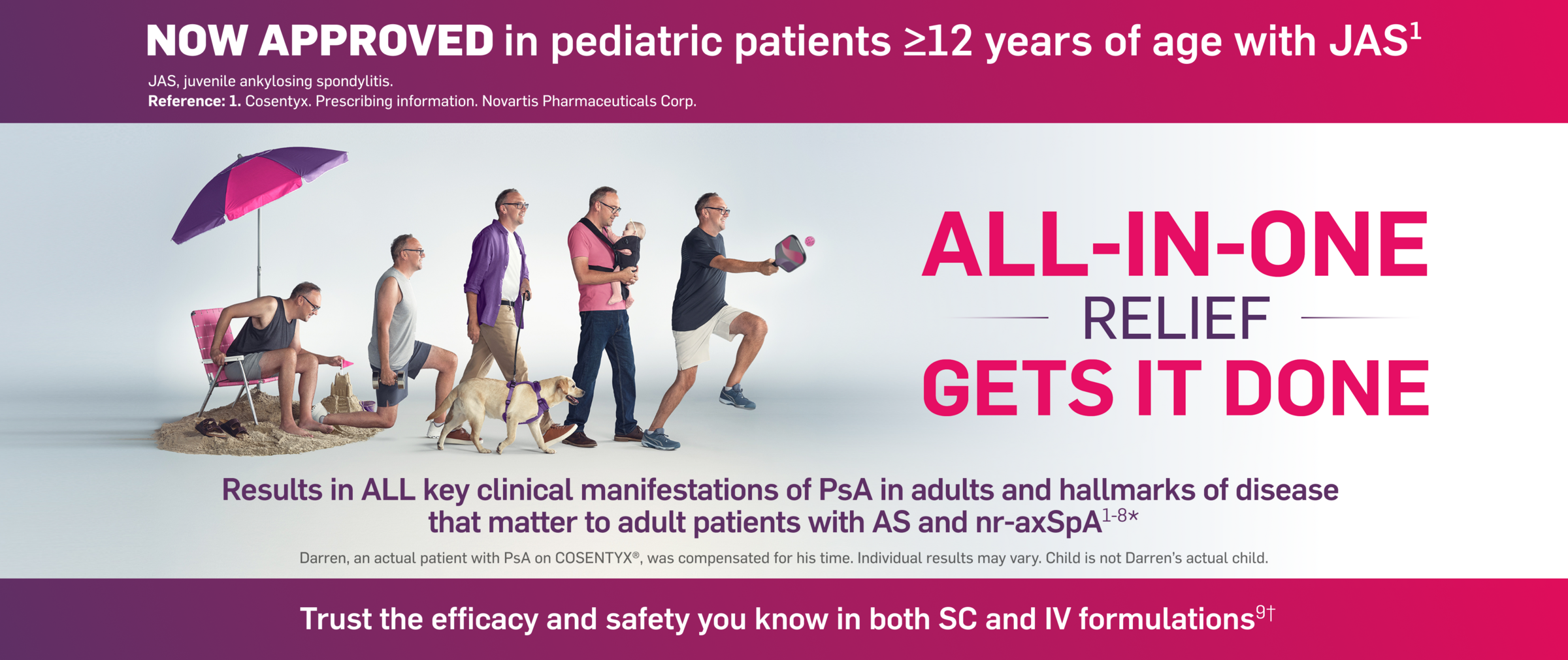 NOW APPROVED in pediatric patients ≥12 years of age with JAS. All-In-One relief gets it done. Results in all key clinical manifestations of PsA in adults and the hallmarks of disease that matter to adult patients with AS and nr-axSpA. Darren, an actual patient with PsA on Cosentyx, was compensated for his time. Individual results may vary. Child is not a patient and not Darren's actual child. Trust the efficacy and safety you know in both SC and IV formulations.