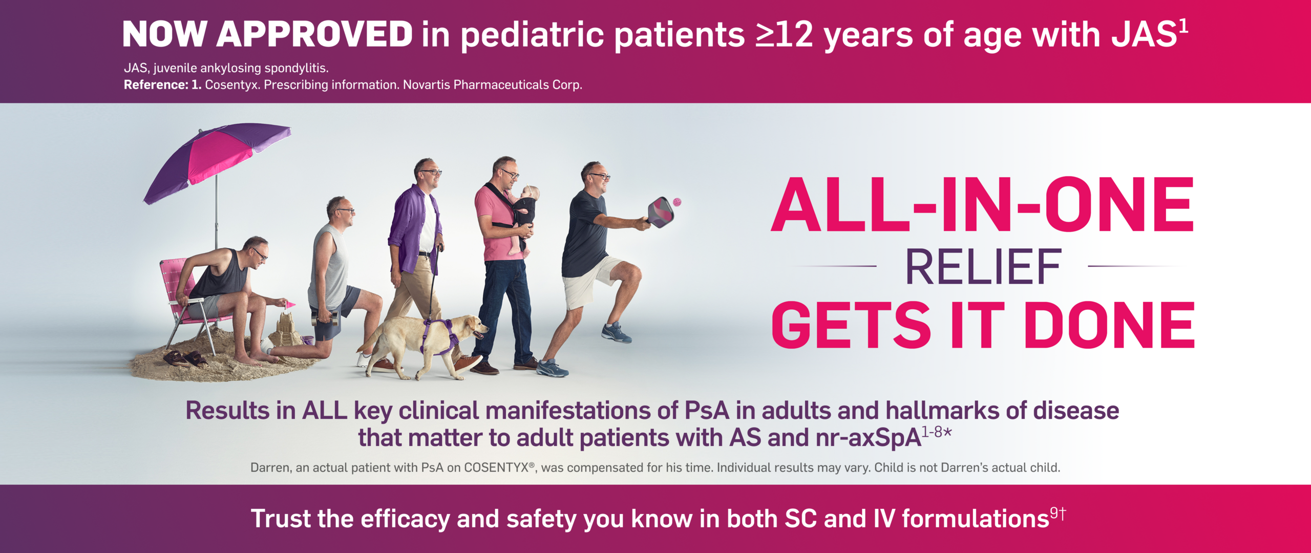[Now approved in pediatric patients ≥12 years of age with JAS.] All-In-One relief gets it done. Results in all key clinical manifestations of PsA in adults and hallmarks of disease that matter to adult patients with AS and nr-axSpA. Darren, an actual patient with PsA on Cosentyx, was compensated for his time. Individual results may vary. Child is not a patient and not Darren's actual child. Trust the efficacy and safety you know in both SC and IV formulations.