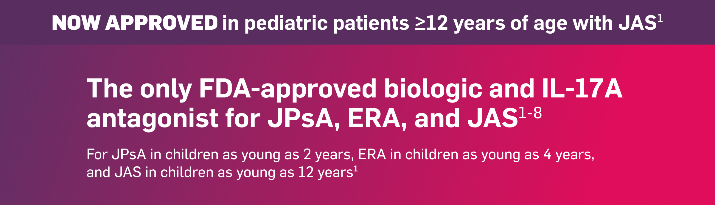 NOW APPROVED in pediatric patients ≥12 years of age with JAS. The only FDA-approved biologic and IL-17A antagonist for JPsA, ERA, and JAS. For JPsA in children as young as 2 years, ERA in children as young as 4 years, and JAS in children as young as 12 years.