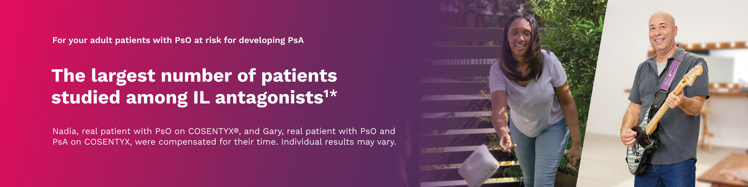 For your adult patients with PsO at risk for developing PsA The largest number of patients studied among IL antagonists1* Nadia, actual patient with PsO on COSENTYX®, and Gary, actual patient with PsO and PsA on COSENTYX, were compensated for their time. Individual results may vary.