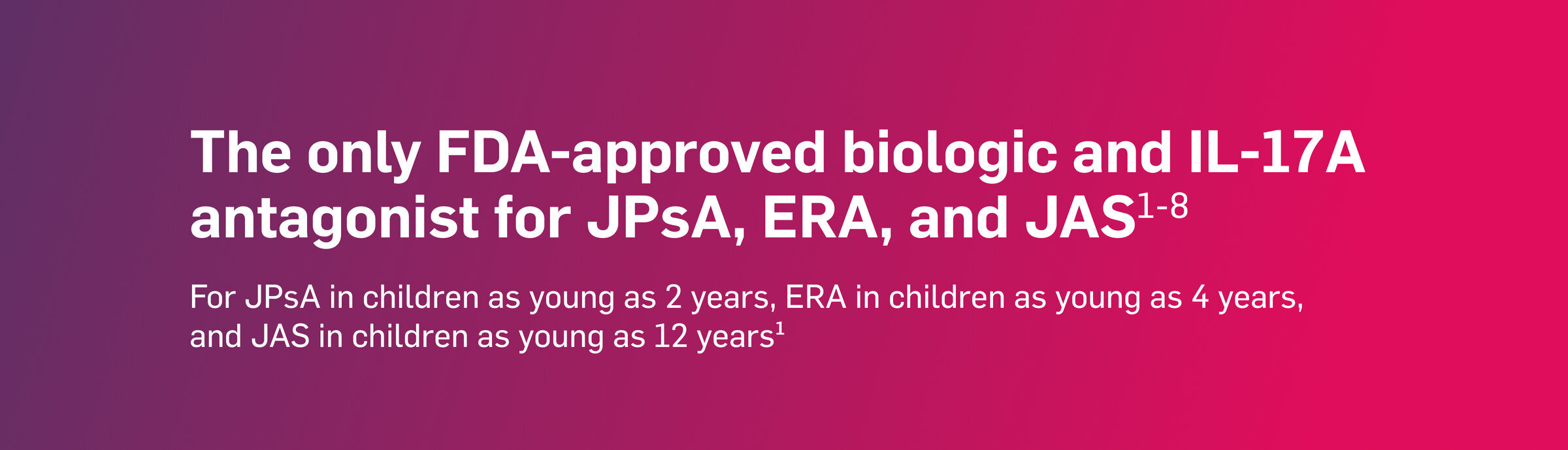 The only FDA-approved biologic and IL-17A antagonist for JPsA, ERA, and JAS. For JPsA in children as young as 2 years, ERA in children as young as 4 years, and JAS in children as young as 12 years.